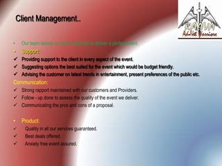 Client Management..
•

Our team leaves no stone unturned to deliver a perfect event.

•

Support:

 Providing support to the client in every aspect of the event.
 Suggesting options the best suited for the event which would be budget friendly.
 Advising the customer on latest trends in entertainment, present preferences of the public etc.

Communication:
 Strong rapport maintained with our customers and Providers.
 Follow - up done to assess the quality of the event we deliver.
 Communicating the pros and cons of a proposal.

•





Product:
Quality in all our services guaranteed.
Best deals offered.
Anxiety free event assured.

 
