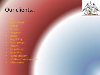 Our clients..
•
•
•
•
•
•
•
•
•
•
•
•
•
•

TMI.
Touch Wood
Candid.
Persecp.
Hungama
Wings .
Knight King.
Maxiz groop .
Infinity .
Purlp Group .
Brand Wiz.
Pacific Marcom
Interface Communication
JMD solution

 