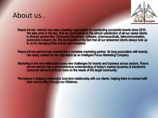 About us..
Raava Ad-net warriors has been a leading organization for conducting successful events since 2010.
We take pride in the fact, that we could deliver to the utmost satisfaction of all our varied clients
in diverse sectors like- Consumer Electronics, software, pharmaceuticals, telecommunication,
automotive industry etc. We are thankful of the fact that all our esteemed clients always look up
to us for managing their events and occasions.
Raava Ad-net warriors has evolved into a complete marketing partner. Its long association with brands,
has today created its own reputation as an Intelligent Focus Marketing Company.
Marketing in the new millennium poses new challenges for brands and business across sectors. Raava
ad-net warriors has a comprehensive understanding of today’s market dynamics & transforms
consumer demand to focus more on the needs of the target community.
We believe in shaping meaningful, long term relationship with our clients, helping them to connect with
their communities through our initiatives.

 