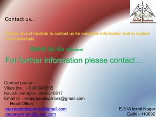 Contact us..
Please do not hesitate to contact us for complete information and to explain
our credentials.

RAAVA Ad-Net Warriors

For further information please contact…
Contact person :
Vikas jha :- 9990946265
Kavish mahajan : 9990210817
Email id : vikasraavawarriors@gmail.com
Head Office
raavaadnetwarriors@gmail.com
raavawarriork@gmail.com

E-31A laxmi Nagar
Delhi - 110092

 