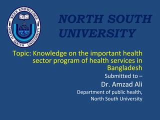 Topic: Knowledge on the important health
sector program of health services in
Bangladesh
Submitted to –
Dr. Amzad Ali
Department of public health,
North South University
NORTH SOUTH
UNIVERSITY
 