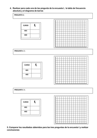 4. Realizar para cada una de las pregunta de la encuesta I, la tabla de frecuencia
absoluta y el diagrama de barras
5. Comparar los resultados obtenidos para las tres preguntas de la encuesta I y realizar
conclusiones
PREGUNTA 1:
CURSO fi
601
602
PREGUNTA 2 :
CURSO fi
601
602
PREGUNTA 3 :
CURSO fi
601
602
 