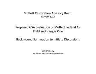 Moffett Restoration Advisory Board
                    May 10, 2012



Proposed GSA Evaluation of Moffett Federal Air
           Field and Hangar One

Background Summation to Initiate Discussions


                     William Berry
            Moffett RAB Community Co-Chair
 
