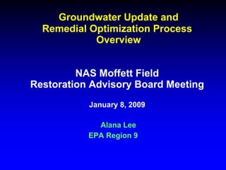 Groundwater Update and
  Remedial Optimization Process
            Overview


         NAS Moffett Field
Restoration Advisory Board Meeting
           January 8, 2009

             Alana Lee
           EPA Region 9
 