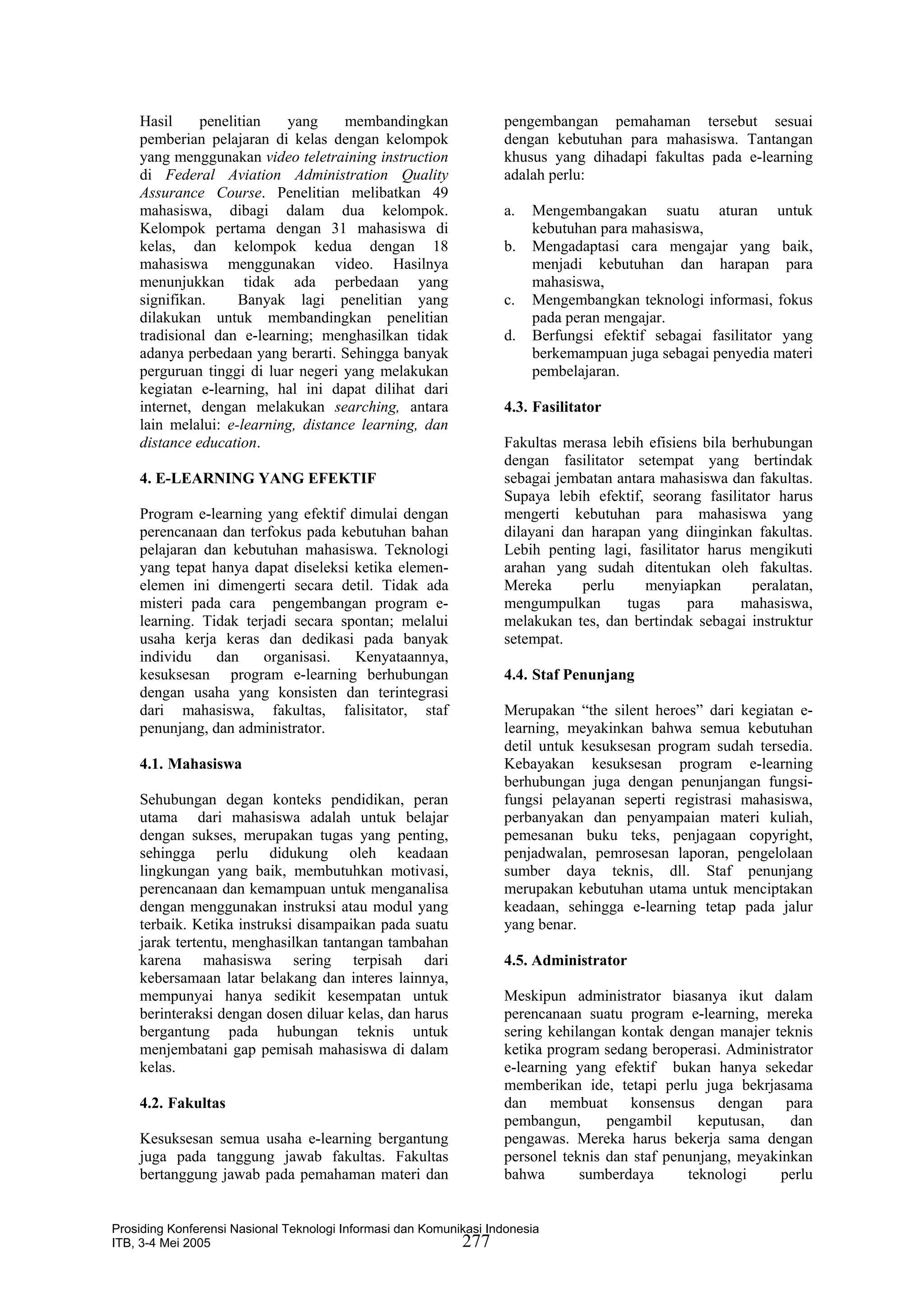 Hasil     penelitian   yang      membandingkan                 pengembangan pemahaman tersebut sesuai
    pemberian pelajaran di kelas dengan kelompok                   dengan kebutuhan para mahasiswa. Tantangan
    yang menggunakan video teletraining instruction                khusus yang dihadapi fakultas pada e-learning
    di Federal Aviation Administration Quality                     adalah perlu:
    Assurance Course. Penelitian melibatkan 49
    mahasiswa, dibagi dalam dua kelompok.                          a.   Mengembangakan suatu aturan untuk
    Kelompok pertama dengan 31 mahasiswa di                             kebutuhan para mahasiswa,
    kelas, dan kelompok kedua dengan 18                            b.   Mengadaptasi cara mengajar yang baik,
    mahasiswa menggunakan video. Hasilnya                               menjadi kebutuhan dan harapan para
    menunjukkan tidak ada perbedaan yang                                mahasiswa,
    signifikan.     Banyak lagi penelitian yang                    c.   Mengembangkan teknologi informasi, fokus
    dilakukan untuk membandingkan penelitian                            pada peran mengajar.
    tradisional dan e-learning; menghasilkan tidak                 d.   Berfungsi efektif sebagai fasilitator yang
    adanya perbedaan yang berarti. Sehingga banyak                      berkemampuan juga sebagai penyedia materi
    perguruan tinggi di luar negeri yang melakukan                      pembelajaran.
    kegiatan e-learning, hal ini dapat dilihat dari
    internet, dengan melakukan searching, antara                   4.3. Fasilitator
    lain melalui: e-learning, distance learning, dan
    distance education.                                            Fakultas merasa lebih efisiens bila berhubungan
                                                                   dengan fasilitator setempat yang bertindak
    4. E-LEARNING YANG EFEKTIF                                     sebagai jembatan antara mahasiswa dan fakultas.
                                                                   Supaya lebih efektif, seorang fasilitator harus
    Program e-learning yang efektif dimulai dengan                 mengerti kebutuhan para mahasiswa yang
    perencanaan dan terfokus pada kebutuhan bahan                  dilayani dan harapan yang diinginkan fakultas.
    pelajaran dan kebutuhan mahasiswa. Teknologi                   Lebih penting lagi, fasilitator harus mengikuti
    yang tepat hanya dapat diseleksi ketika elemen-                arahan yang sudah ditentukan oleh fakultas.
    elemen ini dimengerti secara detil. Tidak ada                  Mereka      perlu    menyiapkan        peralatan,
    misteri pada cara pengembangan program e-                      mengumpulkan      tugas      para    mahasiswa,
    learning. Tidak terjadi secara spontan; melalui                melakukan tes, dan bertindak sebagai instruktur
    usaha kerja keras dan dedikasi pada banyak                     setempat.
    individu    dan    organisasi.   Kenyataannya,
    kesuksesan program e-learning berhubungan                      4.4. Staf Penunjang
    dengan usaha yang konsisten dan terintegrasi
    dari mahasiswa, fakultas, falisitator, staf                    Merupakan “the silent heroes” dari kegiatan e-
    penunjang, dan administrator.                                  learning, meyakinkan bahwa semua kebutuhan
                                                                   detil untuk kesuksesan program sudah tersedia.
    4.1. Mahasiswa                                                 Kebayakan kesuksesan program e-learning
                                                                   berhubungan juga dengan penunjangan fungsi-
    Sehubungan degan konteks pendidikan, peran                     fungsi pelayanan seperti registrasi mahasiswa,
    utama dari mahasiswa adalah untuk belajar                      perbanyakan dan penyampaian materi kuliah,
    dengan sukses, merupakan tugas yang penting,                   pemesanan buku teks, penjagaan copyright,
    sehingga perlu didukung oleh keadaan                           penjadwalan, pemrosesan laporan, pengelolaan
    lingkungan yang baik, membutuhkan motivasi,                    sumber daya teknis, dll. Staf penunjang
    perencanaan dan kemampuan untuk menganalisa                    merupakan kebutuhan utama untuk menciptakan
    dengan menggunakan instruksi atau modul yang                   keadaan, sehingga e-learning tetap pada jalur
    terbaik. Ketika instruksi disampaikan pada suatu               yang benar.
    jarak tertentu, menghasilkan tantangan tambahan
    karena mahasiswa sering terpisah dari                          4.5. Administrator
    kebersamaan latar belakang dan interes lainnya,
    mempunyai hanya sedikit kesempatan untuk                       Meskipun administrator biasanya ikut dalam
    berinteraksi dengan dosen diluar kelas, dan harus              perencanaan suatu program e-learning, mereka
    bergantung pada hubungan teknis untuk                          sering kehilangan kontak dengan manajer teknis
    menjembatani gap pemisah mahasiswa di dalam                    ketika program sedang beroperasi. Administrator
    kelas.                                                         e-learning yang efektif bukan hanya sekedar
                                                                   memberikan ide, tetapi perlu juga bekrjasama
    4.2. Fakultas                                                  dan membuat konsensus dengan para
                                                                   pembangun,      pengambil     keputusan,   dan
    Kesuksesan semua usaha e-learning bergantung                   pengawas. Mereka harus bekerja sama dengan
    juga pada tanggung jawab fakultas. Fakultas                    personel teknis dan staf penunjang, meyakinkan
    bertanggung jawab pada pemahaman materi dan                    bahwa       sumberdaya      teknologi     perlu


Prosiding Konferensi Nasional Teknologi Informasi dan Komunikasi Indonesia
ITB, 3-4 Mei 2005                                           277
 