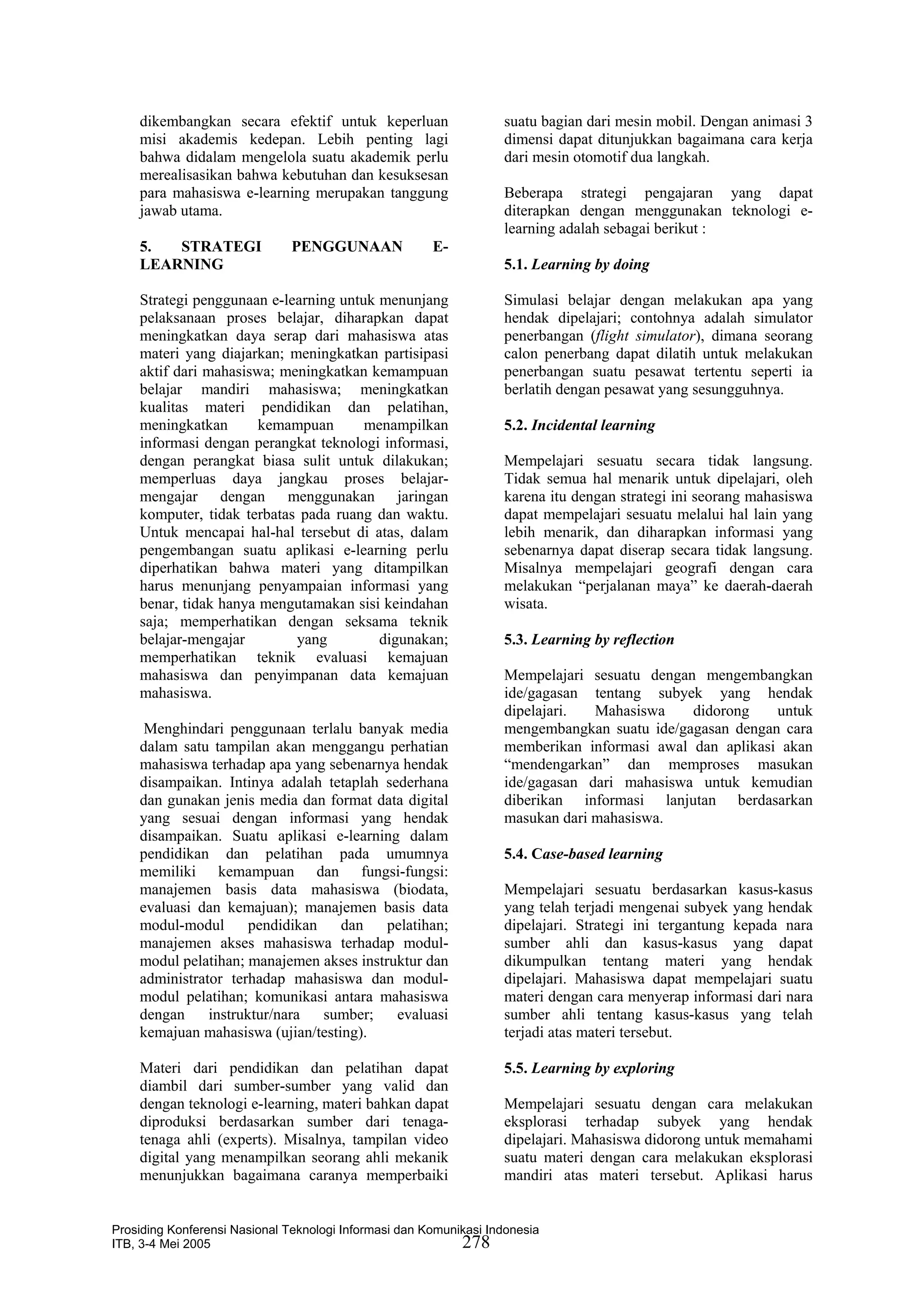 dikembangkan secara efektif untuk keperluan                    suatu bagian dari mesin mobil. Dengan animasi 3
    misi akademis kedepan. Lebih penting lagi                      dimensi dapat ditunjukkan bagaimana cara kerja
    bahwa didalam mengelola suatu akademik perlu                   dari mesin otomotif dua langkah.
    merealisasikan bahwa kebutuhan dan kesuksesan
    para mahasiswa e-learning merupakan tanggung                   Beberapa strategi pengajaran yang dapat
    jawab utama.                                                   diterapkan dengan menggunakan teknologi e-
                                                                   learning adalah sebagai berikut :
    5.  STRATEGI               PENGGUNAAN              E-
    LEARNING                                                       5.1. Learning by doing

    Strategi penggunaan e-learning untuk menunjang                 Simulasi belajar dengan melakukan apa yang
    pelaksanaan proses belajar, diharapkan dapat                   hendak dipelajari; contohnya adalah simulator
    meningkatkan daya serap dari mahasiswa atas                    penerbangan (flight simulator), dimana seorang
    materi yang diajarkan; meningkatkan partisipasi                calon penerbang dapat dilatih untuk melakukan
    aktif dari mahasiswa; meningkatkan kemampuan                   penerbangan suatu pesawat tertentu seperti ia
    belajar mandiri mahasiswa; meningkatkan                        berlatih dengan pesawat yang sesungguhnya.
    kualitas materi pendidikan dan pelatihan,
    meningkatkan       kemampuan       menampilkan                 5.2. Incidental learning
    informasi dengan perangkat teknologi informasi,
    dengan perangkat biasa sulit untuk dilakukan;                  Mempelajari sesuatu secara tidak langsung.
    memperluas daya jangkau proses belajar-                        Tidak semua hal menarik untuk dipelajari, oleh
    mengajar dengan menggunakan jaringan                           karena itu dengan strategi ini seorang mahasiswa
    komputer, tidak terbatas pada ruang dan waktu.                 dapat mempelajari sesuatu melalui hal lain yang
    Untuk mencapai hal-hal tersebut di atas, dalam                 lebih menarik, dan diharapkan informasi yang
    pengembangan suatu aplikasi e-learning perlu                   sebenarnya dapat diserap secara tidak langsung.
    diperhatikan bahwa materi yang ditampilkan                     Misalnya mempelajari geografi dengan cara
    harus menunjang penyampaian informasi yang                     melakukan “perjalanan maya” ke daerah-daerah
    benar, tidak hanya mengutamakan sisi keindahan                 wisata.
    saja; memperhatikan dengan seksama teknik
    belajar-mengajar        yang         digunakan;                5.3. Learning by reflection
    memperhatikan teknik evaluasi kemajuan
    mahasiswa dan penyimpanan data kemajuan                        Mempelajari sesuatu dengan mengembangkan
    mahasiswa.                                                     ide/gagasan tentang subyek yang hendak
                                                                   dipelajari.  Mahasiswa    didorong    untuk
     Menghindari penggunaan terlalu banyak media                   mengembangkan suatu ide/gagasan dengan cara
    dalam satu tampilan akan menggangu perhatian                   memberikan informasi awal dan aplikasi akan
    mahasiswa terhadap apa yang sebenarnya hendak                  “mendengarkan” dan memproses masukan
    disampaikan. Intinya adalah tetaplah sederhana                 ide/gagasan dari mahasiswa untuk kemudian
    dan gunakan jenis media dan format data digital                diberikan informasi lanjutan berdasarkan
    yang sesuai dengan informasi yang hendak                       masukan dari mahasiswa.
    disampaikan. Suatu aplikasi e-learning dalam
    pendidikan dan pelatihan pada umumnya                          5.4. Case-based learning
    memiliki kemampuan dan fungsi-fungsi:
    manajemen basis data mahasiswa (biodata,                       Mempelajari sesuatu berdasarkan kasus-kasus
    evaluasi dan kemajuan); manajemen basis data                   yang telah terjadi mengenai subyek yang hendak
    modul-modul       pendidikan   dan    pelatihan;               dipelajari. Strategi ini tergantung kepada nara
    manajemen akses mahasiswa terhadap modul-                      sumber ahli dan kasus-kasus yang dapat
    modul pelatihan; manajemen akses instruktur dan                dikumpulkan tentang materi yang hendak
    administrator terhadap mahasiswa dan modul-                    dipelajari. Mahasiswa dapat mempelajari suatu
    modul pelatihan; komunikasi antara mahasiswa                   materi dengan cara menyerap informasi dari nara
    dengan     instruktur/nara   sumber;   evaluasi                sumber ahli tentang kasus-kasus yang telah
    kemajuan mahasiswa (ujian/testing).                            terjadi atas materi tersebut.

    Materi dari pendidikan dan pelatihan dapat                     5.5. Learning by exploring
    diambil dari sumber-sumber yang valid dan
    dengan teknologi e-learning, materi bahkan dapat               Mempelajari sesuatu dengan cara melakukan
    diproduksi berdasarkan sumber dari tenaga-                     eksplorasi terhadap subyek yang hendak
    tenaga ahli (experts). Misalnya, tampilan video                dipelajari. Mahasiswa didorong untuk memahami
    digital yang menampilkan seorang ahli mekanik                  suatu materi dengan cara melakukan eksplorasi
    menunjukkan bagaimana caranya memperbaiki                      mandiri atas materi tersebut. Aplikasi harus


Prosiding Konferensi Nasional Teknologi Informasi dan Komunikasi Indonesia
ITB, 3-4 Mei 2005                                           278
 