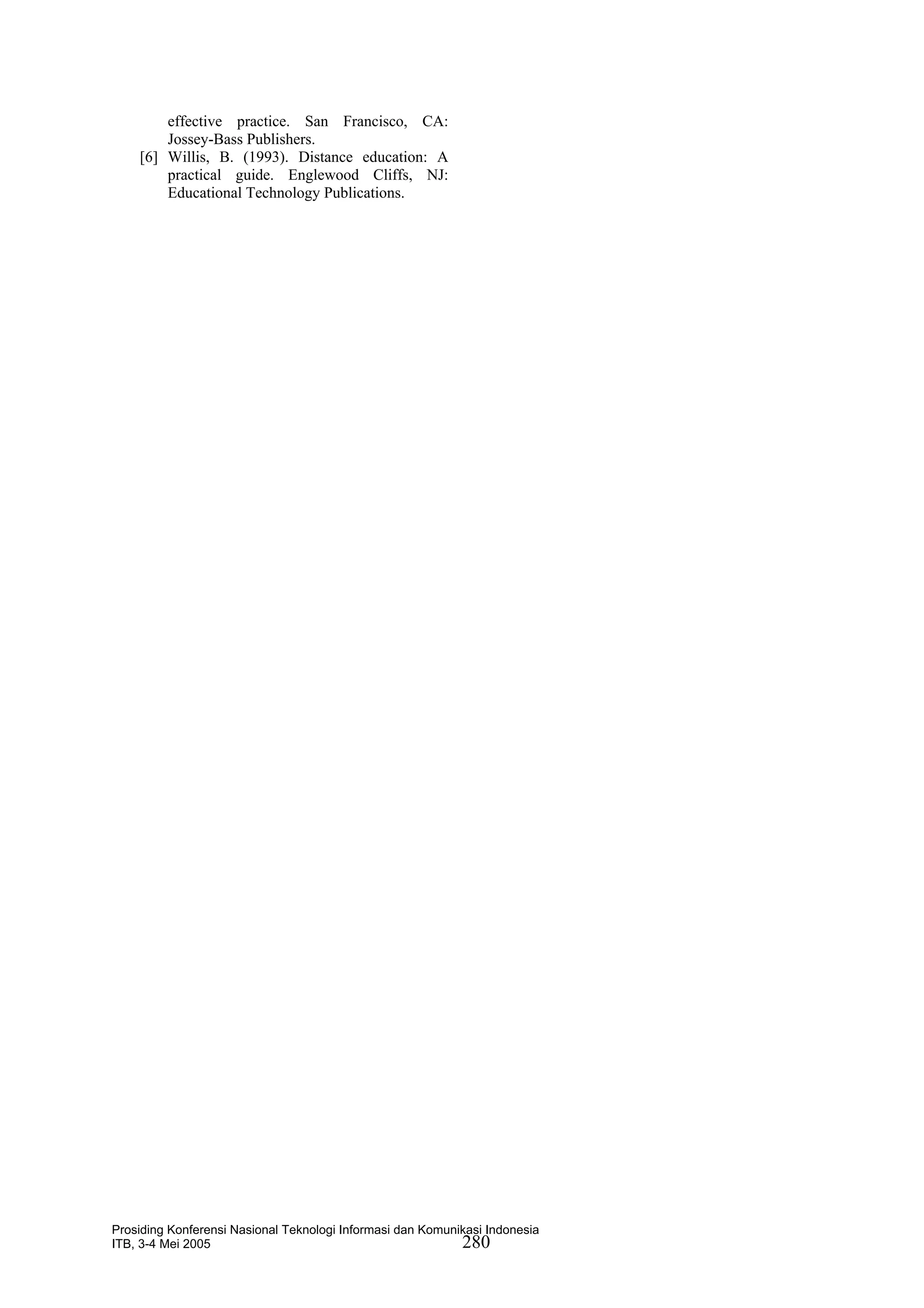 effective practice. San Francisco, CA:
        Jossey-Bass Publishers.
    [6] Willis, B. (1993). Distance education: A
        practical guide. Englewood Cliffs, NJ:
        Educational Technology Publications.




Prosiding Konferensi Nasional Teknologi Informasi dan Komunikasi Indonesia
ITB, 3-4 Mei 2005                                           280
 