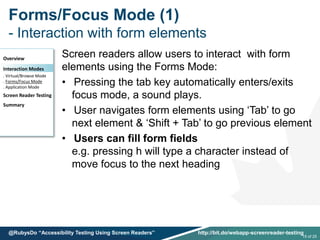 Forms/Focus Mode (1)
- Interaction with form elements
Screen readers allow users to interact with form
elements using the Forms Mode:
• Pressing the tab key automatically enters/exits
focus mode, a sound plays.
• User navigates form elements using ‘Tab’ to go
next element & ‘Shift + Tab’ to go previous element
• Users can fill form fields
e.g. pressing h will type a character instead of
move focus to the next heading
Overview
Interaction Modes
. Virtual/Browse Mode
. Forms/Focus Mode
. Application Mode
Screen Reader Testing
Summary
15 of 25
@RubysDo “Accessibility Testing Using Screen Readers” http://bit.do/webapp-screenreader-testing
 