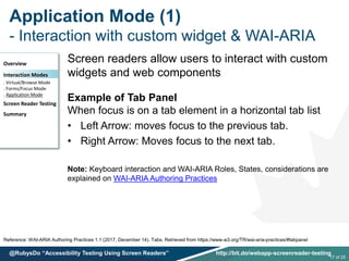 Application Mode (1)
- Interaction with custom widget & WAI-ARIA
Reference: WAI-ARIA Authoring Practices 1.1 (2017, December 14). Tabs. Retrieved from https://www.w3.org/TR/wai-aria-practices/#tabpanel
Screen readers allow users to interact with custom
widgets and web components
Example of Tab Panel
When focus is on a tab element in a horizontal tab list
• Left Arrow: moves focus to the previous tab.
• Right Arrow: Moves focus to the next tab.
Note: Keyboard interaction and WAI-ARIA Roles, States, considerations are
explained on WAI-ARIA Authoring Practices
Overview
Interaction Modes
. Virtual/Browse Mode
. Forms/Focus Mode
. Application Mode
Screen Reader Testing
Summary
17 of 25
@RubysDo “Accessibility Testing Using Screen Readers” http://bit.do/webapp-screenreader-testing
 