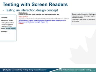 Testing with Screen Readers
- Testing an interaction design concept
Overview
Interaction Modes
. Virtual/Browse Mode
. Forms/Focus Mode
. Application Mode
Screen Reader Testing
Summary
20 of 25
@RubysDo “Accessibility Testing Using Screen Readers” http://bit.do/webapp-screenreader-testing
Original code:
Coding the help link inside the label with descriptive hidden text:
<label for="a">
<input name="color" value="red" id="a" type="checkbox"/>Red-brown to black
<a href="#opt1"><span class="glyphicon"></span> <span class="wb-inv">
Red-brown to black color example </span></a>
</label>
Screen reader interaction challenges:
- User is not aware of having a help link
after the check box
- Help link is read inside the label which
is confusing
 