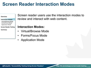 Screen Reader Interaction Modes
Screen reader users use the interaction modes to
review and interact with web content.
Interaction Modes:
• Virtual/Browse Mode
• Forms/Focus Mode
• Application Mode
Overview
Interaction Modes
. Virtual/Browse Mode
. Forms/Focus Mode
. Application Mode
Screen Reader Testing
Summary
7 of 25
@RubysDo “Accessibility Testing Using Screen Readers” http://bit.do/webapp-screenreader-testing
 