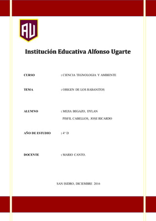 Institución Educativa Alfonso Ugarte
CURSO : CIENCIA TEGNOLOGIA Y AMBIENTE
TEMA : ORIGEN DE LOS RABANITOS
ALUMNO : MEJIA BEGAZO, DYLAN
PISFIL CABELLOS, JOSE RICARDO
AÑO DE ESTUDIO : 4° D
TUDIANTE 3
ESTUDIANTE
DOCENTE : MARIO CANTO.
SAN ISIDRO, DICIEMBRE 2016
 
