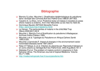 Bibliographie
Blanchy S,Juliez, Mouchet J. Stratification épidémiologique du paludisme
dans l’archipel des Comores.Bull Soc Palthol Exot,1988,81,847-853.
Casalino E, Le Bras J et al. Predictive factor of malaria in travelers to areas
where malaria is endemic. Arch Inter Med.2002 Jul 22;162(14):1625-30.
Dominique Baudon.IMTSSA Marseille.France
(http://.asmt.louis.free.fr/epidemio.html)
Le Hersan. The particularities of malaria in the child.Méd Trop
(Mars).2000;60(1):92-8
Mouchet J, Blanchy S et al.Stratification du paludisme à Madagascar.
Archives Institut Pasteur.1993.
Mouchet J et al. Typologie du Paludisme en Afrique.Cahiers Santé
1993;3:220
Mouchet J,Carnevale P. Impact of changes in the environnement vector
transmitted diseases.Santé 1997.236-9
Ndao CT Ndiaye JL et al. Infection du placenta par Plasmodium falciparum
en zone urbaine au Sénégal.Bull Soc Pathol Exot. 2003 Aug;96(3):161-4
Steketee R et al. The problem of malaria control in pregnancy in Sub-
Saharian Africa. The American Journal of tropical Médecine. Volume
55,n°1.1996.
http://medecinetropicale.free.fr/cours/paludisme.htm
 