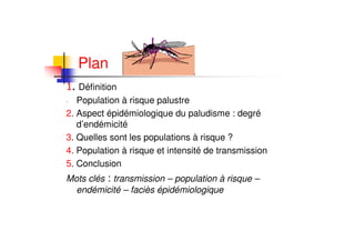 Plan
Définition
- Population à risque palustre
2. Aspect épidémiologique du paludisme : degré
d’endémicité
3. Quelles sont les populations à risque ?
4. Population à risque et intensité de transmission
5. Conclusion
Mots clés : transmission – population à risque –
endémicité – faciès épidémiologique
 