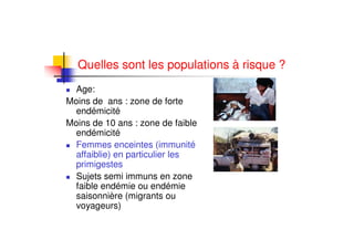 Quelles sont les populations à risque ?
Age:
Moins de ans : zone de forte
endémicité
Moins de 10 ans : zone de faible
endémicité
Femmes enceintes (immunité
affaiblie) en particulier les
primigestes
Sujets semi immuns en zone
faible endémie ou endémie
saisonnière (migrants ou
voyageurs)
 