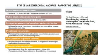 ÉTAT DE LA RECHERCHE AU MAGHREB : RAPPORT DE L’ISI (2022)
Investissements insuffisants:
• Moins de 1% du PIB à la R&D (moyenne mondiale = 2,2 %)
Faible implication du secteur privé:
• Financement majoritairement par le secteur public :
Manque de ressources humaines et de valorisation:
• Faibles effectifs de chercheurs : doctorants peu valorisés et taux de
diplomation reste bas,
Problèmes structurels:
• Obstacles à la concurrence : pénurie de compétences, gouvernance
perfectible et faible intégration régionale,
Collaboration régionale limitée:
• Malgré quelques initiatives bilatérales, la coopération scientifique
maghrébine reste marginale,
Concentration sectorielle:
• Investissements dans des secteurs souvent à faible effet
d’entraînement sur l’innovation et la diversification économique
 