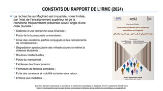 CONSTATS DU RAPPORT DE L’IRMC (2024)
 La recherche au Maghreb est impactée, voire limitée,
par l’état de l’enseignement supérieur et de la
recherche fréquemment présentée sous l’angle d’une
crise plurielle :
 Sclérose d’une recherche sous-financée ;
 Poids de la bureaucratie universitaire ;
 Crise des vocations, parfois conjugués à des recrutements
de complaisance ;
 Dégradation spectaculaire des infrastructures et même la
violence étudiante ;
 Routines intellectuelles ;
 Poids du mandarinat ;
 Faiblesse des financements ;
 Fermeture de terrains sensibles ;
 Fuite des cerveaux et mobilité sortante sans retour ;
 Entrave aux mobilités …
Journées d’étude: Contraintes et libertés de la recherche scientifique au Maghreb. 20 et 21 septembre 2024 à Tunis
https://irmcmaghreb.org/journee-detude-contraintes-et-libertes-de-la-recherche-scientifique-au-maghreb-2/
 