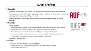 CADRE GÉNÉRAL
 Objectifs :
 Alimenter la deuxième édition de l’Université d’été de la Francophonie (UDEF 2) à Beyrouth en juillet 2025
 Accompagner les universités dans la structuration de leurs politiques de recherche, en cohérence
avec les priorités régionales en Afrique du Nord ;
 Impliquer les acteurs nationaux et régionaux dans un partage d’expériences et de bonnes
pratiques ;
 Déroulé :
 Exposé extensif :
─ Rappeler les grandes lignes de la gouvernance universitaire et de l’internationalisation de la recherche;
─ Focaliser deux axes croisés : gouvernance de la recherche et pratiques de chercheurs ;
─ Parcourir les grands concepts de l’évaluation scientifique et les métriques de l’évaluation ;
─ Introduire le concept de la science ouverte comme nouveau paradigme d’évaluation de la recherche ;
─ Focaliser la part de contribution des chercheurs pour appuyer la eRéputation ;
 Discussion : brain storming ;
 Finalité :
 Faire émerger des recommandations concrètes sur 2 points :
─ Evaluation de la Recherche : Reconnaissance Institutionnelle Plurielle de la Production Scientifique ;
─ Internationalisation de la Recherche ;
 