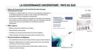 LA GOUVERNANCE UNIVERSITAIRE : PAYS DU SUD
 Enjeux de la gouvernance de la recherche dans les pays
francophones du Sud :
 Passage d’un modèle traditionnel, centré sur l’auto-régulation scientifique et
la neutralité supposée de la science, à des modèles plus délibératifs et
participatifs ouverts à la coopération internationale ;
 Ces nouveaux modèles intègrent davantage les dimensions socio-politiques,
économiques et environnementales (ODD), ainsi que l’implication active des
citoyens dans les choix universitaires et scientifiques (recherche
participative) ;
 Défis majeurs :
 Manque d’autonomie réelle face aux tutelles ;
 Faible efficacité décisionnelle ;
 Insuffisance de ressources financières et humaines adaptées ;
 Faible implication des parties prenantes externes (secteur privé) ;
 Recommandations stratégiques :
 Une simplification des structures décisionnelles (marges d’autonomisation) ;
 Adaptation réglementaire des modes de gouvernance avec les standards
internationaux et les bonnes pratiques ;
 Diversifier les sources de financement (partenariats durables avec les
acteurs socioéconomiques) ;
AUF/IFGU, 2016
Université de Laval, mars 2025
 