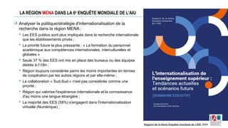 LA RÉGION MENA DANS LA 6e
ENQUÊTE MONDIALE DE L’AIU
 Analyser la politique/stratégie d'internationalisation de la
recherche dans la région MENA :
 Les EES publics sont plus impliqués dans la recherche internationale
que les établissements privés ;
 La priorité future la plus pressante : « La formation du personnel
académique aux compétences internationales, interculturelles et
globales »
 Seuls 37 % des EES ont mis en place des bureaux ou des équipes
dédiés à l’i18n ;
 Région toujours considérée parmi les moins importantes en termes
de coopération par les autres régions et par elle-même ;
 La collaboration « Sud-Sud » n'est pas considérée comme une
priorité ;
 Région qui valorise l'expérience internationale et la connaissance
d'au moins une langue étrangère ;
 La majorité des EES (58%) s'engagent dans l'internationalisation
virtuelle (Numérique) ;
Rapport de la 6ème Enquête mondiale de l’AIU, 2024
 