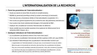 L’INTERNATIONALISATION DE LA RECHERCHE
 Parmi les paramètres de l’internationalisation :
 Accès aux savoirs et savoir-faire de pointe et complémentaires ;
 Mobilité du personnel scientifique entrant et sortant (chercheurs et doctorants) ;
 Avoir des services universitaires dédiés à l’internationalisation (coopération Int.) ;
 Avoir accès aux grands équipements de la recherche avec des partenaires internationaux
 Avoir accès à des fonds institutionnels étrangers à fort potentiel de R&D ;
 Impliquer des compétences humaines internationales de référence ;
 Haute visibilité dans les sociétés savantes et les systèmes de référencement de la
recherche (WoS, Scopus, etc.) ;
 Quelques indicateurs de l’internationalisation :
 La co-publication par plusieurs auteurs (d’au moins deux pays) ;
 Un bon taux de co-publication internationale doit être supérieur à 50% (ref. pays OCDE) ;
 Les indicateurs bibliométriques des co-publications internationales montrent que :
─ L’augmentation de l’internationalisation va de pair avec un accroissement du taux de citation ;
─ Moins les pays ont de potentiel de recherche, plus leurs taux de co-publications est élevée ;
─ Plus une communauté scientifique nationale est productive, moins elle a tendance à copublier ;
─ Les chercheurs des pays non-anglophones et moins développés scientifiquement, ont plus
difficultés à publier dans les journaux internationaux indexés (WoS/SCI).
Gaillard Jacques (ed.), Bouabid Hamid (ed.). (2017).
La recherche scientifique au Maroc et son internation
alisation
. Sarrebruck : EUE, 336 p. ISBN 978-3-330-86537-2.
 