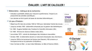 ÉVALUER : L’ART DE CALCULER !
 Bibliométrie : métrique de la recherche :
 Indicateur quantitatifs utilisés pour mesurer la performance, l’impact ou la
productivité des activités scientifiques ;
 Les calcules se font à partir de bases de données bibliométriques ;
 Un peu d’histoire :
 Départ aux EU dans les années 1920 et 1930 pour rationaliser l'achat des revues ;
 Jusqu'au années 1950 : bibliométrie artisanale pour la gestion des bibliothèques ;
 En 1960 : Eugène Garfield crée l'Institute for Scientific Information (ISI) ;
 En 1964 : ISI lance le Science Citation Index (SCI) ;
 Les années 1970 : volonté de développer des indicateurs mesurables ;
 Années 1990 : la bibliométrie devient un instrument d'évaluation des chercheurs ;
 Jusqu'en 2004 et le lancement de Scopus (par Elsevier), l'ISI conserve un
monopole de fait sur la publication d'indicateurs ;
 Avec l’arrivée du Web : un seul index fédérateur, le Web of Science (WoS) ;
 