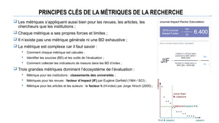 PRINCIPES CLÉS DE LA MÉTRIQUES DE LA RECHERCHE
 Les métriques s’appliquent aussi bien pour les revues, les articles, les
chercheurs que les institutions ;
 Chaque métrique a ses propres forces et limites ;
 Il n’existe pas une métrique générale ni une BD exhaustive ;
 La métrique est complexe car il faut savoir :
 Comment chaque métrique est calculée ;
 Identifier les sources (BD) et les outils de l’évaluation ;
 Comment collecter les indicateurs de mesure dans les BD d’index ;
 Trois grandes métriques dominent l’écosystème de l’évaluation :
 Métrique pour les institutions : classements des universités ;
 Métriques pour les revues : facteur d’impact (IF) par Eugène Garfield (1964 / SCI) ;
 Métrique pour les articles et les auteurs : le facteur h (H-index) par Jorge Hirsch (2005) ;
 