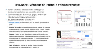 LE H-INDEX : MÉTRIQUE DE L’ARTICLE ET DU CHERCHEUR
 Nombre calculé sur la base d’articles publiés par un
chercheur et les citations que ces articles obtiennent ;
 Contrairement au F.I. d'une revue, qui peut fluctuer, le h-
index d'un auteur ne peut qu'augmenter ;
 Où, comment calculer un indice H ?
 Google Scholar fournit l'index h pour les auteurs qui ont créé un
profil ;
 Publish or Perish: un logiciel qui récupère et analyse les citations
académiques de Google Scholar et fournit l'index h parmi d'autres
mesures (pratique pour les auteurs sans profil Google Scholar) ;
 Scopus : fournit un suivi des citations et permet de générer un
tableau de synthèse des citations pour générer un indice h pour les
publications et les citations d’un auteur. La fonctionnalité permet
également de supprimer les auto-citations du nombre total de
citations ;
 Web of Science : permet de générer l'index h pour les
publications et les citations de 1970 à aujourd'hui ;
 