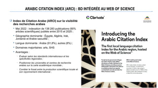 ARABIC CITATION INDEX (ARCI) : BD INTÉGRÉE AU WEB OF SCIENCE
 Index de Citation Arabe (ARCI) sur la visibilité
des recherches arabes
 Mai 2022 : indexation de 138 283 publications (90%
articles scientifiques) publiés entre 2015 et 2020 ;
 Géographie dominante : Égypte, Algérie, Irak,
Jordanie et Arabie saoudite ;
 Langue dominante : Arabe (91,8%), autres (8%) ;
 Domaines majoritaires: arts, SHS
 Avantages :
─ Évaluer selon les standards internationaux et les
spécificités régionales ;
─ Positionner les universités et centres de recherche
arabes sur la carte académique mondiale ;
─ Combler le fossé entre la production scientifique locale et
son rayonnement international ;
 