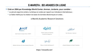 E-MAREFA : BD ARABES EN LIGNE
 Créé en 2004 par Knowledge World Center, Amman, Jordanie, pour combler :
 La pénurie aiguë de contenu numérique en arabe par rapport aux indicateurs internationaux ;
 Le faible intérêt pour la création de bases de données électroniques en arabe ;
https://emarefa.net/
 