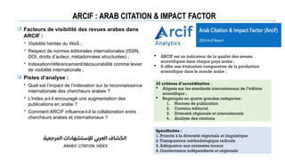 ARCIF : ARAB CITATION & IMPACT FACTOR
 Facteurs de visibilité des revues arabes dans
ARCIF :
 Visibilité héritée du WoS ;
 Respect de normes éditoriales internationales (ISSN,
DOI, droits d’auteur, métadonnées structurées) ;
 Indexation/référencement/découvrabilité comme levier
de visibilité internationale ;
 Pistes d’analyse :
 Quel est l’impact de l’indexation sur la reconnaissance
internationale des chercheurs arabes ?
 L’Index a-t-il encouragé une augmentation des
publications en arabe ?
 Comment ARCIF influence-t-il la collaboration entre
chercheurs arabes et internationaux ?
 ARCIF est un indicateur de la qualité des revues
scientifiques dans chaque pays arabe ;
 Il offre une évaluation comparative de la production
scientifique dans le monde arabe ;
32 critères d’accréditation :
 Alignés sur les standards internationaux de l’édition
scientifique ;
 Regroupés en quatre grandes catégories:
1. Normes de publication
2. Contenu éditorial
3. Diversité régionale et internationale
4. Analyse des citations
Spécificités :
1. Priorité à la diversité régionale et linguistique
2.Transparence méthodologique radicale
3. Adéquation aux contextes locaux
4. Gouvernance indépendante et régionale
 