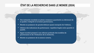 ÉTAT DE LA RECHERCHE DANS LE MONDE (2024)
 Une recherche mondiale en pleine croissance quantitative au détriment de
la qualité, l’intégrité et la bonne gouvernance,
 Montée en puissance de grands éditeurs (quasi monopole de l’édition),
 Inflation des indicateurs de performance : équilibre fragile entre quantité et
qualité,
 Appel mondial pressant à une réforme profonde des modèles de
gouvernance et de l’évaluation de la recherche,
 Montée en puissance de la science ouverte,
 
