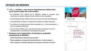 CRITIQUES DES MESURES
 « FI », « h-Index » sont encore régulièrement utilisés bien
qu’ils soient sujets de controverses :
 Ils traduisent une culture de la diffusion rapide et massive pour
maximiser la citation (l’objectif est le chiffre et non la Qualité) ;
 Les distributions des citations dans les revues sont très asymétriques ;
 Les propriétés du facteur d’impact sont propres à chaque domaine ;
 Les facteurs d’impact peuvent être manipulés (ou « instrumentalisés »)
par une politique éditoriale ;
 Les données utilisées pour calculer les facteurs d’impact ne sont ni
transparentes ni ouvertement accessibles au public. ;
 Tendance vers l’application d’indicateurs qualitatifs
transparents et flexibles :
 Calcul d'indicateurs clairement documentés ;
 Ne pas appliquer une approche standardisante à « format unique » ;
 Tenir compte du contexte spécifique dans lequel le chercheur est actif ;
 