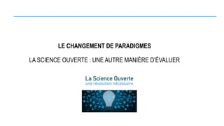 LE CHANGEMENT DE PARADIGMES
LA SCIENCE OUVERTE : UNE AUTRE MANIÈRE D’ÉVALUER
 