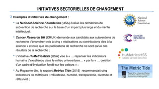 INITIATIVES SECTORIELLES DE CHANGEMENT
 Exemples d’initiatives de changement :
 La National Science Foundation (USA) évalue les demandes de
subvention de recherche sur la base d'un impact plus large et du mérite
intellectuel ;
 Cancer Research UK (CRUK) demande aux candidats aux subventions de
recherche d'énumérer trois à cinq « réalisations ou contributions clés à la
science » et note que les publications de recherche ne sont qu'un des
résultats de la recherche ;
 L'initiative HuMetricsHSS (USA) vise à « … repenser les indicateurs
humains d'excellence dans le milieu universitaire… » par la « … création
d'un cadre d'évaluation fondé sur les valeurs » ;
 Au Royaume-Uni, le rapport Metrics Tide (2015) recommandait cinq
indicateurs de métriques : robustesse, humilité, transparence, diversité et
réflexivité ;
 