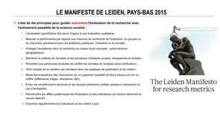 LE MANIFESTE DE LEIDEN, PAYS-BAS 2015
 Liste de dix principes pour guider autrement l'évaluation de la recherche avec
l'avènement possible de la science ouverte :
1. L'évaluation quantitative doit servir d’appui à une évaluation qualitative ;
2. Mesurer la performance par rapport aux missions de recherche de l'institution, du groupe ou
du chercheur (pertinence pour les politiques publiques, l’industrie ou la société);
3. Protéger l'excellence dans la recherche au niveau local (exemple : particularisme
géographique) ;
4. Maintenir la collecte de données et les processus d'analyse ouverts, transparents et simples ;
5. Permettre aux personnes évaluées de vérifier les données et l'analyse (auto-vérification) ;
6. Tenir compte de la variation par domaine dans les pratiques de publication et de citation ;
7. Baser les évaluations des chercheurs sur un jugement qualitatif de leurs travaux et non un
chiffre (différences d’âges, disciplines, BD);
8. Éviter les simplifications abusives et les fausses précisions (utiliser plusieurs indicateurs en
cas d’ambigüité);
9. Reconnaître les effets systémiques de l'évaluation et des indicateurs (la mesure devenant le
nouvel objectif) ;
10. Examiner régulièrement les indicateurs et les mettre à jour ;
 