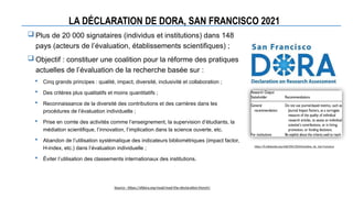 LA DÉCLARATION DE DORA, SAN FRANCISCO 2021
 Plus de 20 000 signataires (individus et institutions) dans 148
pays (acteurs de l’évaluation, établissements scientifiques) ;
 Objectif : constituer une coalition pour la réforme des pratiques
actuelles de l’évaluation de la recherche basée sur :
 Cinq grands principes : qualité, impact, diversité, inclusivité et collaboration ;
 Des critères plus qualitatifs et moins quantitatifs ;
 Reconnaissance de la diversité des contributions et des carrières dans les
procédures de l’évaluation individuelle ;
 Prise en comte des activités comme l’enseignement, la supervision d’étudiants, la
médiation scientifique, l’innovation, l’implication dans la science ouverte, etc.
 Abandon de l’utilisation systématique des indicateurs bibliométriques (impact factor,
H-index, etc.) dans l’évaluation individuelle ;
 Éviter l’utilisation des classements internationaux des institutions.
https://fr.wikipedia.org/wiki/D%C3%A9claration_de_San-Francisco
Source : https://sfdora.org/read/read-the-declaration-french/
 