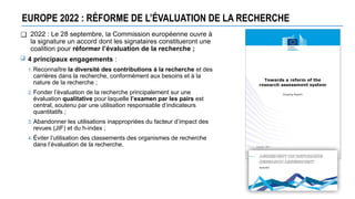 EUROPE 2022 : RÉFORME DE L’ÉVALUATION DE LA RECHERCHE
❑ 2022 : Le 28 septembre, la Commission européenne ouvre à
la signature un accord dont les signataires constitueront une
coalition pour réformer l’évaluation de la recherche ;
 4 principaux engagements :
1. Reconnaître la diversité des contributions à la recherche et des
carrières dans la recherche, conformément aux besoins et à la
nature de la recherche ;
2. Fonder l’évaluation de la recherche principalement sur une
évaluation qualitative pour laquelle l’examen par les pairs est
central, soutenu par une utilisation responsable d’indicateurs
quantitatifs ;
3. Abandonner les utilisations inappropriées du facteur d’impact des
revues (JIF) et du h-index ;
4. Éviter l’utilisation des classements des organismes de recherche
dans l’évaluation de la recherche.
 