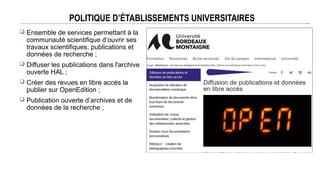 POLITIQUE D’ÉTABLISSEMENTS UNIVERSITAIRES
 Ensemble de services permettant à la
communauté scientifique d’ouvrir ses
travaux scientifiques, publications et
données de recherche ;
 Diffuser les publications dans l'archive
ouverte HAL ;
 Créer des revues en libre accès la
publier sur OpenEdition ;
 Publication ouverte d’archives et de
données de la recherche ;
 