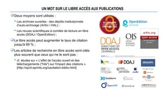 UN MOT SUR LE LIBRE ACCÈS AUX PUBLICATIONS
Deux moyens sont utilisés :
 Les archives ouvertes : des dépôts institutionnels
d’auto-archivage (ArXiv / HAL) ;
 Les revues scientifiques à comités de lecture en libre
accès (DOAJ / OpenEdition) ;
Le libre accès peut augmenter le taux de citation
jusqu'à 69 % ;
Les articles de recherche en libre accès sont cités
plus souvent que ceux qui ne le sont pas :
 cf. études sur « L'effet de l'accès ouvert et des
téléchargements ("hits") sur l'impact des citations »
[http://opcit.eprints.org/oacitation-biblio.html]
 