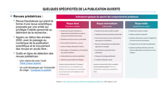 QUELQUES SPÉCIFICITÉS DE LA PUBLICATION OUVERTE
 Revues prédatrices :
 Revue frauduleuse qui prend la
forme d’une revue scientifique,
proposée par une entité qui
privilégie l’intérêt personnel au
détriment de la recherche ;
 Apparu au début des années
2000, avec le passage au
numérique de la publication
scientifique et le mouvement
des revues en accès libre ;
 Outils en ligne de détection des
revues prédatrices :
─ Une check-list avec l'outil
Think.Check.Submit,
─ Un outil développé par l'université
de Liège : Compass to publish
 
