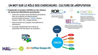 UN MOT SUR LE RÔLE DES CHERCHEURS : CULTURE DE eRÉPUTATION
 Augmenter sa propre visibilité sur les réseaux
de recherche (Identifiants persistants) :
 Créer des comptes (avec Identifiants persistants)
dans les systèmes de référencement
(communautés savantes) : ORCID, Scopus,
Publons, WoS, HAL, Google Scholar…;
 Interconnecter ces comptes (manuellement si
nécessaire) ;
 Consulter régulièrement les indices de
popularités comme facteur de motivation ;
 