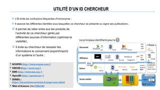 UTILITÉ D’UN ID CHERCHEUR
 Il permet de relier entre eux les produits de
l’activité de ce chercheur gérés par
différentes sources d’information (optimise la
visibilité) ;
 Il évite au chercheur de ressaisir les
informations le concernant (export/import)
d’un système à l’autre ;
 SCOPUS (http://www.scopus.com/)
 ORCID (http://orcid.org/)
 ISNI (http://www.isni.org /)
 OpenID (http://openid.net /)
 IDHAL (
https://hal.archives-ouvertes.fr/page/mon-idhal)
 Web of Science (via PUBLON)
Université rennes 2
 L’ID évite les confusions fréquentes d’homonymie ;
 Il associe les différentes identités sous lesquelles ce chercheur se présente ou signe ses publications ;
 