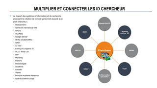 MULTIPLIER ET CONNECTER LES ID CHERCHEUR
 La plupart des systèmes d’information et de recherche
proposent la création de compte personnel associé à un
profil chercheur ;
• ResearcherID
• Identifiant international ISNI
• ORCID
• SCOPUS
• Google Scholar
• idHAL (CCSD/CNRS)
• IdRef,
• ID VIAF
• Library of Congrerss ID
• OCLC World Cat
• BNF
• Mendeley
• Publons
• Researchgate
• Academia
• LinkedIn
• Viadeo
• Microsoft Academic Research
• Open Education Europa
• …
 