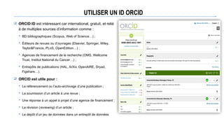 UTILISER UN ID ORCID
 ORCID ID est intéressant car international, gratuit, et relié
à de multiples sources d’information comme :
 BD bibliographiques (Scopus, Web of Science…) ;
 Éditeurs de revues ou d’ouvrages (Elsevier, Springer, Wiley,
Taylor&Francis, PLoS, OpenEdition…) ;
 Agences de financement de la recherche (OMS, Wellcome
Trust, Institut National du Cancer…) ;
 Entrepôts de publications (HAL, ArXiv, OpenAIRE, Dryad,
Figshare…).
 ORCID est utile pour :
 Le référencement ou l’auto-archivage d’une publication ;
 La soumission d’un article à une revue ;
 Une réponse à un appel à projet d’une agence de financement ;
 La révision (reviewing) d’un article ;
 Le dépôt d’un jeu de données dans un entrepôt de données
 