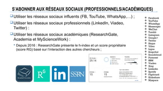 S’ABONNER AUX RÉSEAUX SOCIAUX (PROFESSIONNELS/ACADÉMIQUES)
Utiliser les réseaux sociaux influents (FB, TouTube, WhatsApp,…) ;
Utiliser les réseaux sociaux professionnels (LinkedIn, Viadeo,
Twitter) :
Utiliser les réseaux sociaux académiques (ResearchGate,
Academia et MyScienceWork) :
 Depuis 2016 : ResearchGate présente le h-index et un score propriétaire
(score RG) basé sur l’interaction des autres chercheurs ;
 Facebook
 YouTube
 WhatsApp
 Messenger
 WeChat
 Tumblr
 Instagram
 Google+
 Twitter
 Skype
 Viber
 Ligne
 Snapchat
 Soundcloud
 Pinterest
 BBM
 Viadeo
 Xing
 Linkedin
 Spotify
 Flipboard
 Slideshare
 Myspace
 