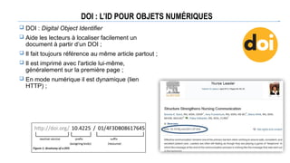 DOI : L’ID POUR OBJETS NUMÉRIQUES
 DOI : Digital Object Identifier
 Aide les lecteurs à localiser facilement un
document à partir d’un DOI ;
 Il fait toujours référence au même article partout ;
 Il est imprimé avec l'article lui-même,
généralement sur la première page ;
 En mode numérique il est dynamique (lien
HTTP) ;
 