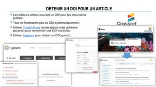 OBTENIR UN DOI POUR UN ARTICLE
 Les éditeurs attribut souvent un DOI pour les documents
publiés ;
 Tous ne fournissent pas de DOI systématiquement ;
 Utiliser CrossRef.org (accès gratuit mais adhésion
payante) pour rechercher des DOI d’articles ;
 Utiliser Figshare pour obtenir un DOI gratuit ;
 