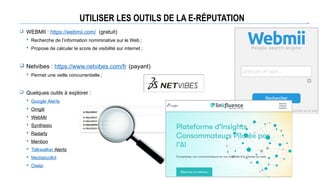 UTILISER LES OUTILS DE LA E-RÉPUTATION
 WEBMII : https://webmii.com/ (gratuit)
 Recherche de l’information nomminative sur le Web ;
 Propose de calculer le score de visibilité sur internet ;
 Netvibes : https://www.netvibes.com/fr (payant)
 Permet une veille concurrentielle ;
 Quelques outils à explorer :
 Google Alerts
 Omgili
 WebMii
 Synthesio
 Radarly
 Mention
 Talkwalker Alerts
 Mediatoolkit
 Owler
 