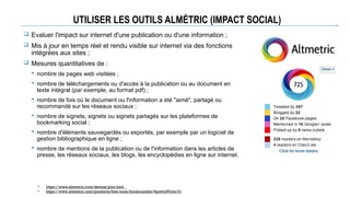 UTILISER LES OUTILS ALMÉTRIC (IMPACT SOCIAL)
 Evaluer l'impact sur internet d'une publication ou d'une information ;
 Mis à jour en temps réel et rendu visible sur internet via des fonctions
intégrées aux sites ;
 Mesures quantitatives de :
 nombre de pages web visitées ;
 nombre de téléchargements ou d'accès à la publication ou au document en
texte intégral (par exemple, au format pdf) ;
 nombre de fois où le document ou l'information a été "aimé", partagé ou
recommandé sur les réseaux sociaux ;
 nombre de signets, signets ou signets partagés sur les plateformes de
bookmarking social ;
 nombre d'éléments sauvegardés ou exportés, par exemple par un logiciel de
gestion bibliographique en ligne ;
 nombre de mentions de la publication ou de l'information dans les articles de
presse, les réseaux sociaux, les blogs, les encyclopédies en ligne sur internet.
• https://www.altmetric.com/demos/plos.html _
• https://www.altmetric.com/products/free-tools/bookmarklet/#prettyPhoto/0/
 